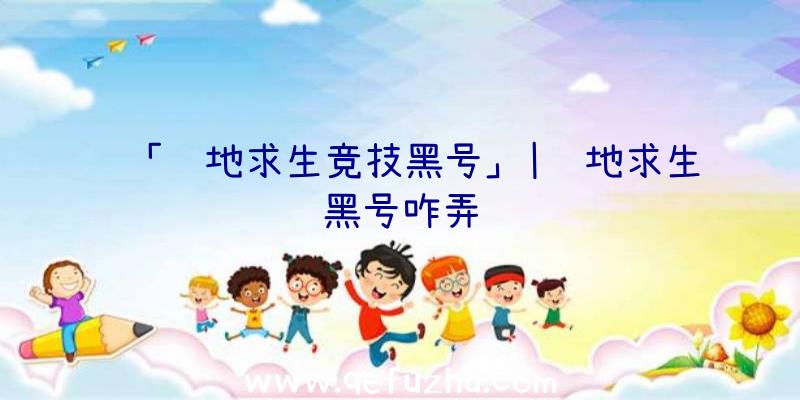 「绝地求生竞技黑号」|绝地求生黑号咋弄